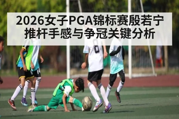 2026女子PGA锦标赛殷若宁推杆手感与争冠关键分析